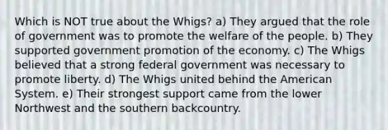 Which is NOT true about the Whigs? a) They argued that the role of government was to promote the welfare of the people. b) They supported government promotion of the economy. c) The Whigs believed that a strong federal government was necessary to promote liberty. d) The Whigs united behind the American System. e) Their strongest support came from the lower Northwest and the southern backcountry.