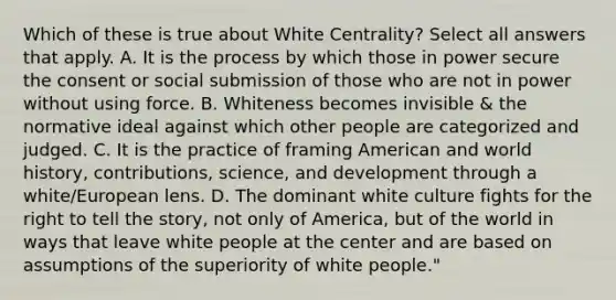 Which of these is true about White Centrality? Select all answers that apply. A. It is the process by which those in power secure the consent or social submission of those who are not in power without using force. B. Whiteness becomes invisible & the normative ideal against which other people are categorized and judged. C. It is the practice of framing American and world history, contributions, science, and development through a white/European lens. D. The dominant white culture fights for the right to tell the story, not only of America, but of the world in ways that leave white people at the center and are based on assumptions of the superiority of white people."