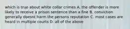 which is true about white collar crimes A. the offender is more likely to receive a prison sentence than a fine B. conviction generally doesnt harm the persons reputation C. most cases are heard in multiple courts D. all of the above