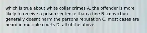 which is true about white collar crimes A. the offender is more likely to receive a prison sentence than a fine B. conviction generally doesnt harm the persons reputation C. most cases are heard in multiple courts D. all of the above