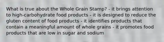 What is true about the Whole Grain Stamp? - it brings attention to high-carbohydrate food products - it is designed to reduce the gluten content of food products - it identifies products that contain a meaningful amount of whole grains - it promotes food products that are low in sugar and sodium