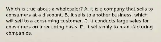 Which is true about a wholesaler? A. It is a company that sells to consumers at a discount. B. It sells to another business, which will sell to a consuming customer. C. It conducts large sales for consumers on a recurring basis. D. It sells only to manufacturing companies.