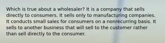 Which is true about a wholesaler? It is a company that sells directly to consumers. It sells only to manufacturing companies. It conducts small sales for consumers on a nonrecurring basis. It sells to another business that will sell to the customer rather than sell directly to the consumer.