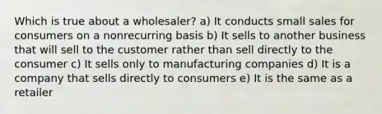 Which is true about a wholesaler? a) It conducts small sales for consumers on a nonrecurring basis b) It sells to another business that will sell to the customer rather than sell directly to the consumer c) It sells only to manufacturing companies d) It is a company that sells directly to consumers e) It is the same as a retailer