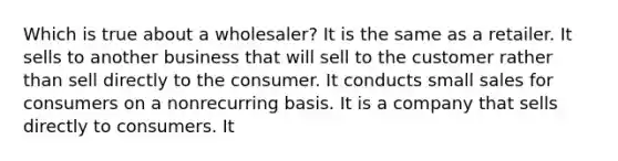 Which is true about a wholesaler? It is the same as a retailer. It sells to another business that will sell to the customer rather than sell directly to the consumer. It conducts small sales for consumers on a nonrecurring basis. It is a company that sells directly to consumers. It