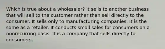 Which is true about a wholesaler? It sells to another business that will sell to the customer rather than sell directly to the consumer. It sells only to manufacturing companies. It is the same as a retailer. It conducts small sales for consumers on a nonrecurring basis. It is a company that sells directly to consumers.