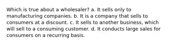 Which is true about a wholesaler? a. It sells only to manufacturing companies. b. It is a company that sells to consumers at a discount. c. It sells to another business, which will sell to a consuming customer. d. It conducts large sales for consumers on a recurring basis.