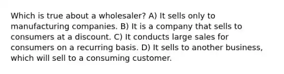 Which is true about a wholesaler? A) It sells only to manufacturing companies. B) It is a company that sells to consumers at a discount. C) It conducts large sales for consumers on a recurring basis. D) It sells to another business, which will sell to a consuming customer.