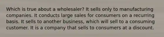 Which is true about a wholesaler? It sells only to manufacturing companies. It conducts large sales for consumers on a recurring basis. It sells to another business, which will sell to a consuming customer. It is a company that sells to consumers at a discount.