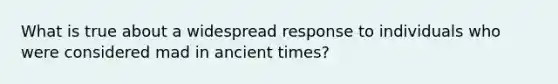 What is true about a widespread response to individuals who were considered mad in ancient times?