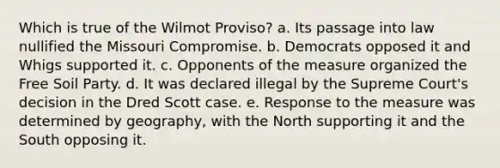 Which is true of the Wilmot Proviso? a. Its passage into law nullified the Missouri Compromise. b. Democrats opposed it and Whigs supported it. c. Opponents of the measure organized the Free Soil Party. d. It was declared illegal by the Supreme Court's decision in the Dred Scott case. e. Response to the measure was determined by geography, with the North supporting it and the South opposing it.