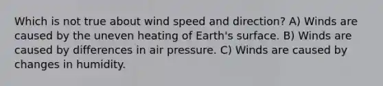 Which is not true about wind speed and direction? A) Winds are caused by the uneven heating of Earth's surface. B) Winds are caused by differences in air pressure. C) Winds are caused by changes in humidity.