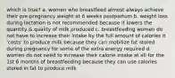 which is true? a. women who breastfeed almost always achieve their pre-pregnancy weight at 6 weeks postpartum b. weight loss during lactation is not recommended because it lowers the quantity & quality of milk produced c. breastfeeding women do not have to increase their intake by the full amount of calories it 'costs' to produce milk because they can mobilize fat stored during pregnancy for some of the extra energy required d. women do not need to increase their calorie intake at all for the 1st 6 months of breastfeeding because they can use calories stored in fat to produce milk