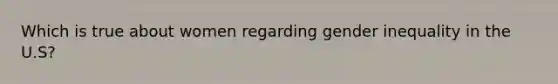 Which is true about women regarding gender inequality in the U.S?