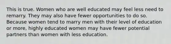 This is true. Women who are well educated may feel less need to remarry. They may also have fewer opportunities to do so. Because women tend to marry men with their level of education or more, highly educated women may have fewer potential partners than women with less education.