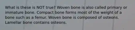 What is these is NOT true? Woven bone is also called primary or immature bone. Compact bone forms most of the weight of a bone such as a femur. Woven bone is composed of osteons. Lamellar bone contains osteons.