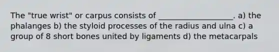 The "true wrist" or carpus consists of ___________________. a) the phalanges b) the styloid processes of the radius and ulna c) a group of 8 short bones united by ligaments d) the metacarpals