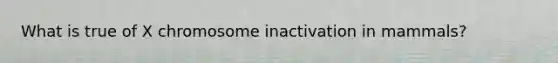 What is true of X chromosome inactivation in mammals?