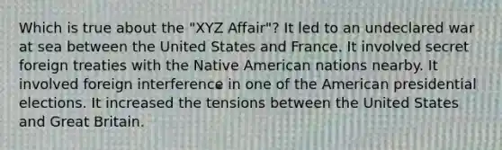 Which is true about the "XYZ Affair"? It led to an undeclared war at sea between the United States and France. It involved secret foreign treaties with the Native American nations nearby. It involved foreign interference in one of the American presidential elections. It increased the tensions between the United States and Great Britain.