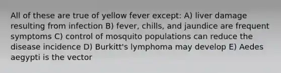 All of these are true of yellow fever except: A) liver damage resulting from infection B) fever, chills, and jaundice are frequent symptoms C) control of mosquito populations can reduce the disease incidence D) Burkitt's lymphoma may develop E) Aedes aegypti is the vector