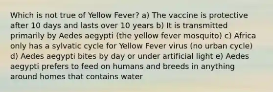 Which is not true of Yellow Fever? a) The vaccine is protective after 10 days and lasts over 10 years b) It is transmitted primarily by Aedes aegypti (the yellow fever mosquito) c) Africa only has a sylvatic cycle for Yellow Fever virus (no urban cycle) d) Aedes aegypti bites by day or under artificial light e) Aedes aegypti prefers to feed on humans and breeds in anything around homes that contains water