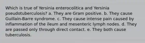 Which is true of Yersinia enterocolitica and Yersinia pseudotuberculosis? a. They are Gram positive. b. They cause Guillain-Barre syndrome. c. They cause intense pain caused by inflammation of the ileum and mesenteric lymph nodes. d. They are passed only through direct contact. e. They both cause tuberculosis.