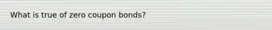 What is true of zero coupon bonds?