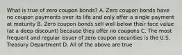 What is true of zero coupon bonds? A. Zero coupon bonds have no coupon payments over its life and only offer a single payment at maturity B. Zero coupon bonds sell well below their face value (at a deep discount) because they offer no coupons C. The most frequent and regular issuer of zero coupon securities is the U.S. Treasury Department D. All of the above are true