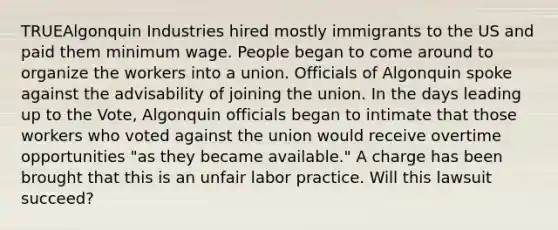 TRUEAlgonquin Industries hired mostly immigrants to the US and paid them minimum wage. People began to come around to organize the workers into a union. Officials of Algonquin spoke against the advisability of joining the union. In the days leading up to the Vote, Algonquin officials began to intimate that those workers who voted against the union would receive overtime opportunities "as they became available." A charge has been brought that this is an unfair labor practice. Will this lawsuit succeed?