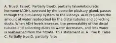 A. TrueB. FalseC. Partially trueD. partially falseAntidiuretic hormone (ADH), secreted by the posterior pituitary gland, passes through the circulatory system to the kidneys. ADH regulates the amount of water reabsorbed by the distal tubules and collecting ducts. When ADH levels increase, the permeability of the distal tubules and collecting ducts to water decreases, and less water is reabsorbed from the filtrate. This statement is: A. True B. False C. Partially true D. partially false