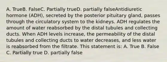 A. TrueB. FalseC. Partially trueD. partially falseAntidiuretic hormone (ADH), secreted by the posterior pituitary gland, passes through the circulatory system to the kidneys. ADH regulates the amount of water reabsorbed by the distal tubules and collecting ducts. When ADH levels increase, the permeability of the distal tubules and collecting ducts to water decreases, and less water is reabsorbed from the filtrate. This statement is: A. True B. False C. Partially true D. partially false