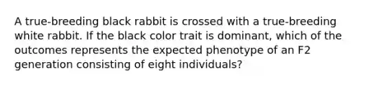 A true-breeding black rabbit is crossed with a true-breeding white rabbit. If the black color trait is dominant, which of the outcomes represents the expected phenotype of an F2 generation consisting of eight individuals?