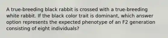 A true-breeding black rabbit is crossed with a true-breeding white rabbit. If the black color trait is dominant, which answer option represents the expected phenotype of an F2 generation consisting of eight individuals?