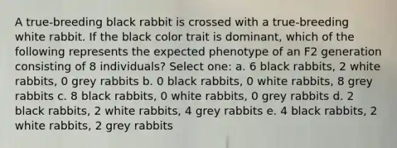 A true-breeding black rabbit is crossed with a true-breeding white rabbit. If the black color trait is dominant, which of the following represents the expected phenotype of an F2 generation consisting of 8 individuals? Select one: a. 6 black rabbits, 2 white rabbits, 0 grey rabbits b. 0 black rabbits, 0 white rabbits, 8 grey rabbits c. 8 black rabbits, 0 white rabbits, 0 grey rabbits d. 2 black rabbits, 2 white rabbits, 4 grey rabbits e. 4 black rabbits, 2 white rabbits, 2 grey rabbits