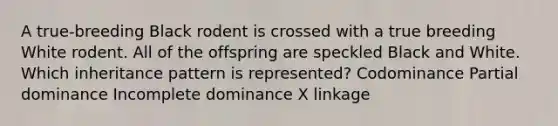 A true-breeding Black rodent is crossed with a true breeding White rodent. All of the offspring are speckled Black and White. Which inheritance pattern is represented? Codominance Partial dominance Incomplete dominance X linkage