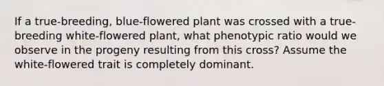 If a true-breeding, blue-flowered plant was crossed with a true-breeding white-flowered plant, what phenotypic ratio would we observe in the progeny resulting from this cross? Assume the white-flowered trait is completely dominant.