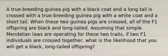 A true-breeding guinea pig with a black coat and a long tail is crossed with a true-breeding guinea pig with a white coat and a short tail. When these two guinea pigs are crossed, all of the F1 offspring are black and long-tailed. Assuming that simple Mendelian laws are operating for these two traits, if two F1 individuals are crossed together, what is the likelihood that you will get a black, long-tailed offspring?