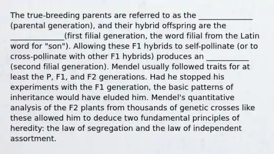 The true-breeding parents are referred to as the ______________ (parental generation), and their hybrid offspring are the ______________(first filial generation, the word filial from the Latin word for "son"). Allowing these F1 hybrids to self-pollinate (or to cross-pollinate with other F1 hybrids) produces an ___________ (second filial generation). Mendel usually followed traits for at least the P, F1, and F2 generations. Had he stopped his experiments with the F1 generation, the basic patterns of inheritance would have eluded him. Mendel's quantitative analysis of the F2 plants from thousands of genetic crosses like these allowed him to deduce two fundamental principles of heredity: the law of segregation and the law of independent assortment.