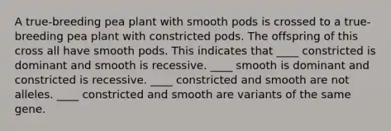 A true-breeding pea plant with smooth pods is crossed to a true-breeding pea plant with constricted pods. The offspring of this cross all have smooth pods. This indicates that ____ constricted is dominant and smooth is recessive. ____ smooth is dominant and constricted is recessive. ____ constricted and smooth are not alleles. ____ constricted and smooth are variants of the same gene.