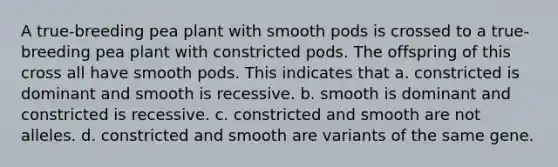 A true-breeding pea plant with smooth pods is crossed to a true-breeding pea plant with constricted pods. The offspring of this cross all have smooth pods. This indicates that a. constricted is dominant and smooth is recessive. b. smooth is dominant and constricted is recessive. c. constricted and smooth are not alleles. d. constricted and smooth are variants of the same gene.