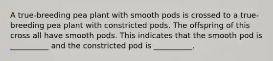 A true-breeding pea plant with smooth pods is crossed to a true-breeding pea plant with constricted pods. The offspring of this cross all have smooth pods. This indicates that the smooth pod is __________ and the constricted pod is __________.