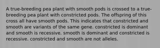 A true-breeding pea plant with smooth pods is crossed to a true-breeding pea plant with constricted pods. The offspring of this cross all have smooth pods. This indicates that constricted and smooth are variants of the same gene. constricted is dominant and smooth is recessive. smooth is dominant and constricted is recessive. constricted and smooth are not alleles.