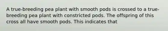 A true-breeding pea plant with smooth pods is crossed to a true-breeding pea plant with constricted pods. The offspring of this cross all have smooth pods. This indicates that