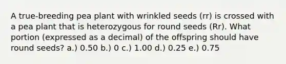 A true-breeding pea plant with wrinkled seeds (rr) is crossed with a pea plant that is heterozygous for round seeds (Rr). What portion (expressed as a decimal) of the offspring should have round seeds? a.) 0.50 b.) 0 c.) 1.00 d.) 0.25 e.) 0.75