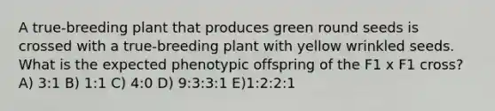 A true‐breeding plant that produces green round seeds is crossed with a true‐breeding plant with yellow wrinkled seeds. What is the expected phenotypic offspring of the F1 x F1 cross? A) 3:1 B) 1:1 C) 4:0 D) 9:3:3:1 E)1:2:2:1