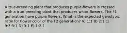 A true‐breeding plant that produces purple‐flowers is crossed with a true‐breeding plant that produces white‐flowers. The F1 generation have purple flowers. What is the expected genotypic ratio for flower color of the F2 generation? A) 1:1 B) 2:1 C) 9:3:3:1 D) 3:1 E) 1:2:1