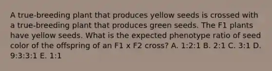 A true-breeding plant that produces yellow seeds is crossed with a true-breeding plant that produces green seeds. The F1 plants have yellow seeds. What is the expected phenotype ratio of seed color of the offspring of an F1 x F2 cross? A. 1:2:1 B. 2:1 C. 3:1 D. 9:3:3:1 E. 1:1