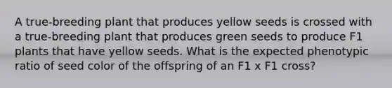 A true-breeding plant that produces yellow seeds is crossed with a true-breeding plant that produces green seeds to produce F1 plants that have yellow seeds. What is the expected phenotypic ratio of seed color of the offspring of an F1 x F1 cross?