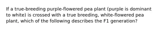 If a true-breeding purple-flowered pea plant (purple is dominant to white) is crossed with a true breeding, white-flowered pea plant, which of the following describes the F1 generation?