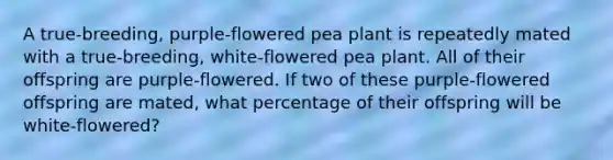 A true-breeding, purple-flowered pea plant is repeatedly mated with a true-breeding, white-flowered pea plant. All of their offspring are purple-flowered. If two of these purple-flowered offspring are mated, what percentage of their offspring will be white-flowered?